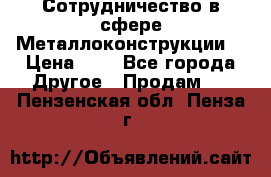 Сотрудничество в сфере Металлоконструкции  › Цена ­ 1 - Все города Другое » Продам   . Пензенская обл.,Пенза г.